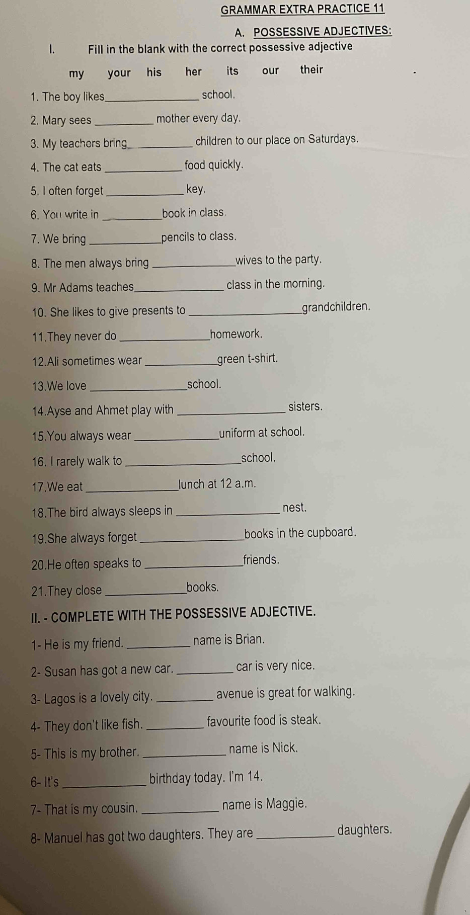 GRAMMAR EXTRA PRACTICE 11 
A. POSSESSIVE ADJECTIVES: 
l. Fill in the blank with the correct possessive adjective 
my your his her its our their 
1. The boy likes_ school . 
2. Mary sees_ mother every day. 
3. My teachers bring_ children to our place on Saturdays. 
4. The cat eats_ food quickly. 
5. I often forget_ key. 
6. You write in _book in class. 
7. We bring _pencils to class. 
8. The men always bring _wives to the party. 
9. Mr Adams teaches_ class in the morning. 
10. She likes to give presents to _grandchildren. 
11.They never do _homework. 
12.Ali sometimes wear _green t-shirt. 
13.We love _school. 
14.Ayse and Ahmet play with _sisters. 
15.You always wear _uniform at school. 
16. I rarely walk to _school. 
17.We eat _lunch at 12 a.m. 
18.The bird always sleeps in _nest. 
19.She always forget _books in the cupboard. 
20.He often speaks to_ 
friends. 
21.They close_ 
books. 
II. - COMPLETE WITH THE POSSESSIVE ADJECTIVE. 
1- He is my friend. _name is Brian. 
2- Susan has got a new car. _car is very nice. 
3- Lagos is a lovely city. _avenue is great for walking. 
4- They don't like fish. _favourite food is steak. 
5- This is my brother._ 
name is Nick. 
6- It's_ birthday today. I'm 14. 
7- That is my cousin. _name is Maggie. 
8- Manuel has got two daughters. They are_ 
daughters.