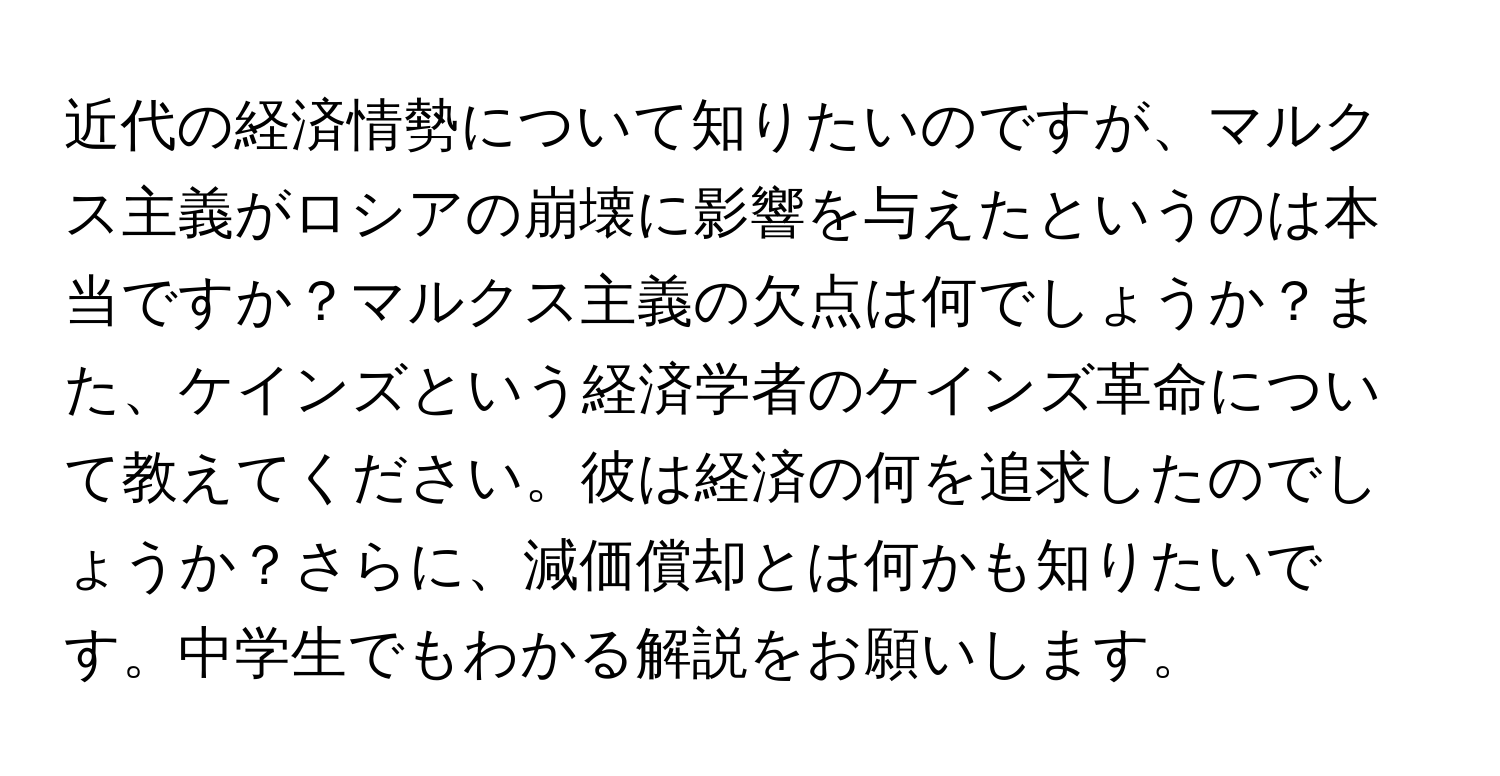 近代の経済情勢について知りたいのですが、マルクス主義がロシアの崩壊に影響を与えたというのは本当ですか？マルクス主義の欠点は何でしょうか？また、ケインズという経済学者のケインズ革命について教えてください。彼は経済の何を追求したのでしょうか？さらに、減価償却とは何かも知りたいです。中学生でもわかる解説をお願いします。