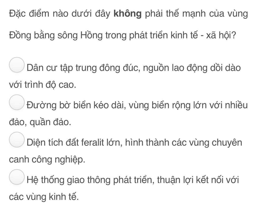 Đặc điểm nào dưới đây không phải thế mạnh của vùng
Đồng bằng sông Hồng trong phát triển kinh tế - xã hội?
Dân cư tập trung đông đúc, nguồn lao động dồi dào
với trình độ cao.
Đường bờ biển kéo dài, vùng biển rộng lớn với nhiều
đảo, quần đảo.
Diện tích đất feralit lớn, hình thành các vùng chuyên
canh công nghiệp.
Hệ thống giao thông phát triển, thuận lợi kết nối với
các vùng kinh tế.