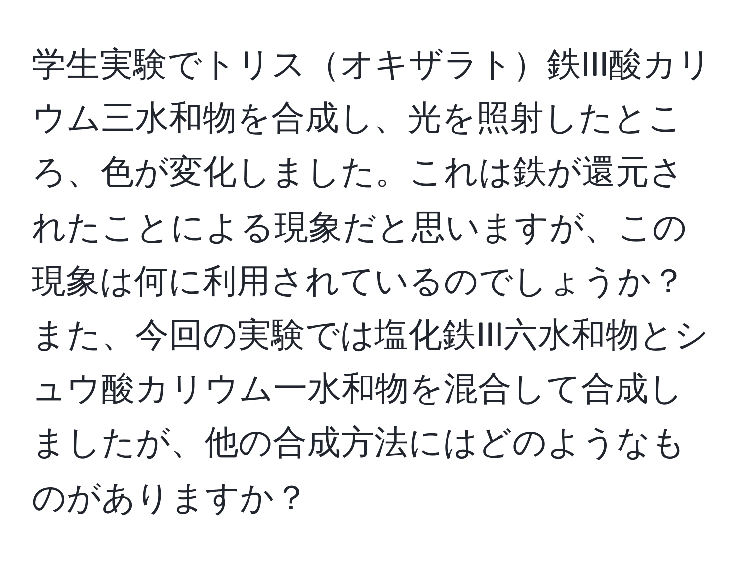 学生実験でトリスオキザラト鉄III酸カリウム三水和物を合成し、光を照射したところ、色が変化しました。これは鉄が還元されたことによる現象だと思いますが、この現象は何に利用されているのでしょうか？また、今回の実験では塩化鉄III六水和物とシュウ酸カリウム一水和物を混合して合成しましたが、他の合成方法にはどのようなものがありますか？