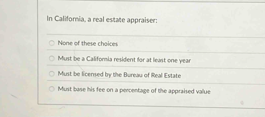 In California, a real estate appraiser:
None of these choices
Must be a California resident for at least one year
Must be licensed by the Bureau of Real Estate
Must base his fee on a percentage of the appraised value