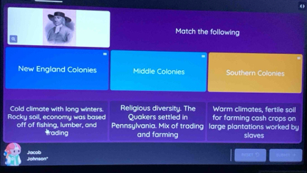 Match the following
New England Colonies Middle Colonies Southern Colonies
Cold climate with long winters. Religious diversity. The Warm climates, fertile soil
Rocky soil, economy was based Quakers settled in for farming cash crops on
off of fishing, lumber, and Pennsylvania. Mix of trading large plantations worked by
trading and farming slaves
Johnson' Jacob