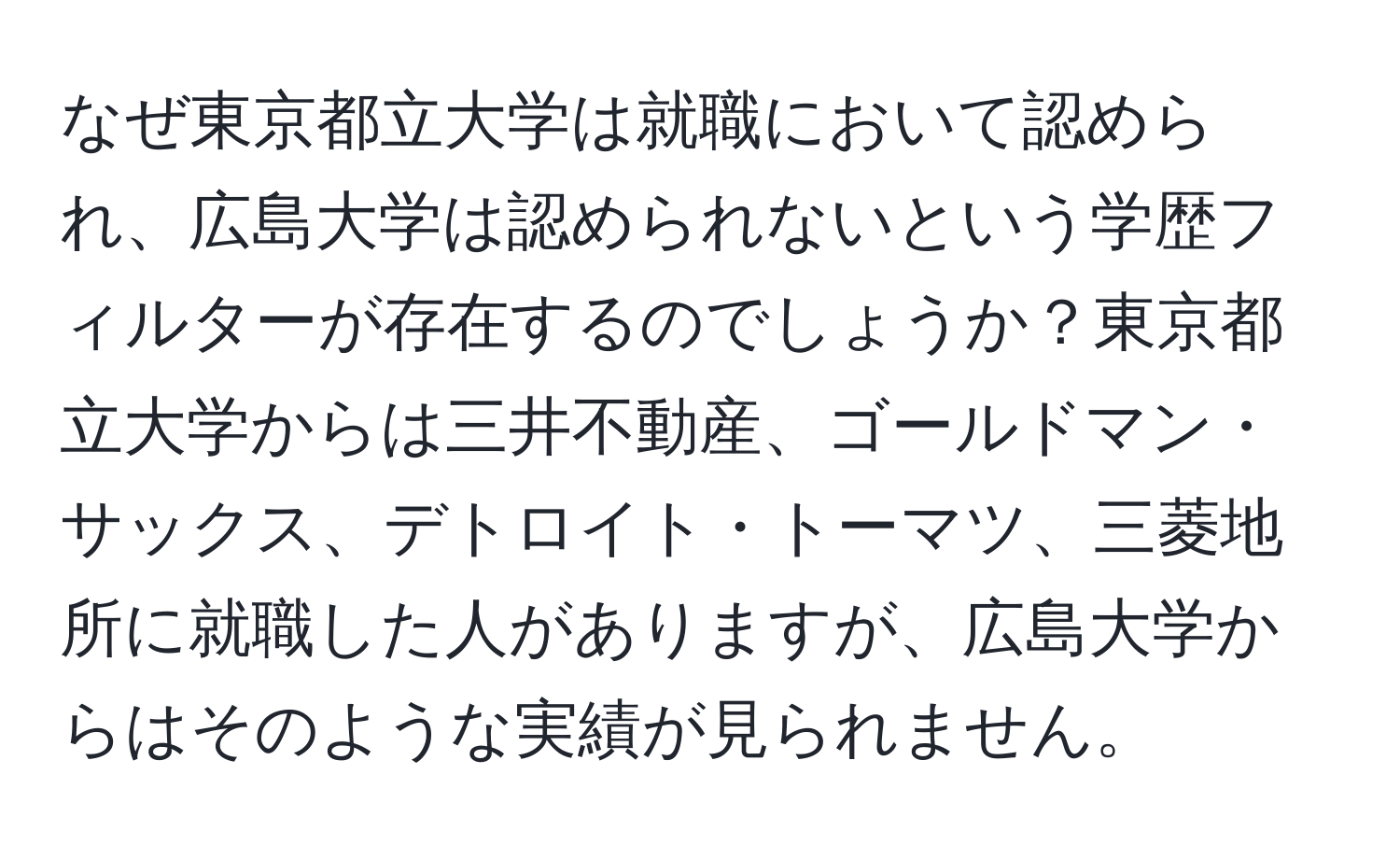 なぜ東京都立大学は就職において認められ、広島大学は認められないという学歴フィルターが存在するのでしょうか？東京都立大学からは三井不動産、ゴールドマン・サックス、デトロイト・トーマツ、三菱地所に就職した人がありますが、広島大学からはそのような実績が見られません。