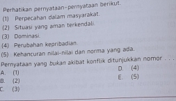 Perhatikan pernyataan-pernyataan berikut.
(1) Perpecahan dalam masyarakat.
(2) Situasi yang aman terkendali
(3) Dominasi
4) Perubahan kepribadian
(5) Kehancuran nilai-nilai dạn norma yang ada.
Pernyataan yang bukan akibat konflik ditunjukkan nomor . . .
A. (1) D. (4)
B. (2) E. (5)
C. (3)