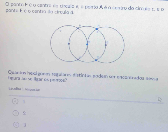 ponto F é o centro do círculo e, o ponto A é o centro do círculo c, e o
ponto E é o centro do círculo d.
Quantos hexágonos regulares distintos podem ser encontrados nessa
figura ao se ligar os pontos?
Escolha 1 resposta:
1
2
3