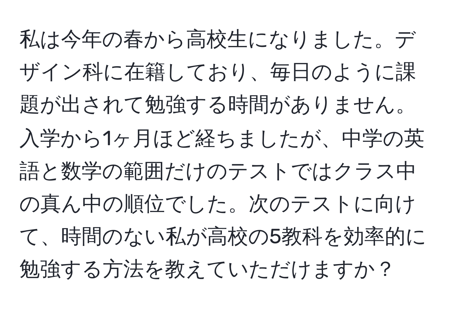 私は今年の春から高校生になりました。デザイン科に在籍しており、毎日のように課題が出されて勉強する時間がありません。入学から1ヶ月ほど経ちましたが、中学の英語と数学の範囲だけのテストではクラス中の真ん中の順位でした。次のテストに向けて、時間のない私が高校の5教科を効率的に勉強する方法を教えていただけますか？