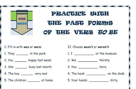 PRACTICE WITH 
THE PAST FORMS 
OF THE VERB TO BE 
I. Fill in with was or were: II. Choose wasn't or weren't: 
1. They _in the park. 1. I _at the museum. 
2. You _happy last week 2. We _thirsty. 
3. She _busy last month. 3. You _here. 
4. The boy _very sad. 4. The book _on the desk. 
5. The children _at home. 5. Your hands _dirty.