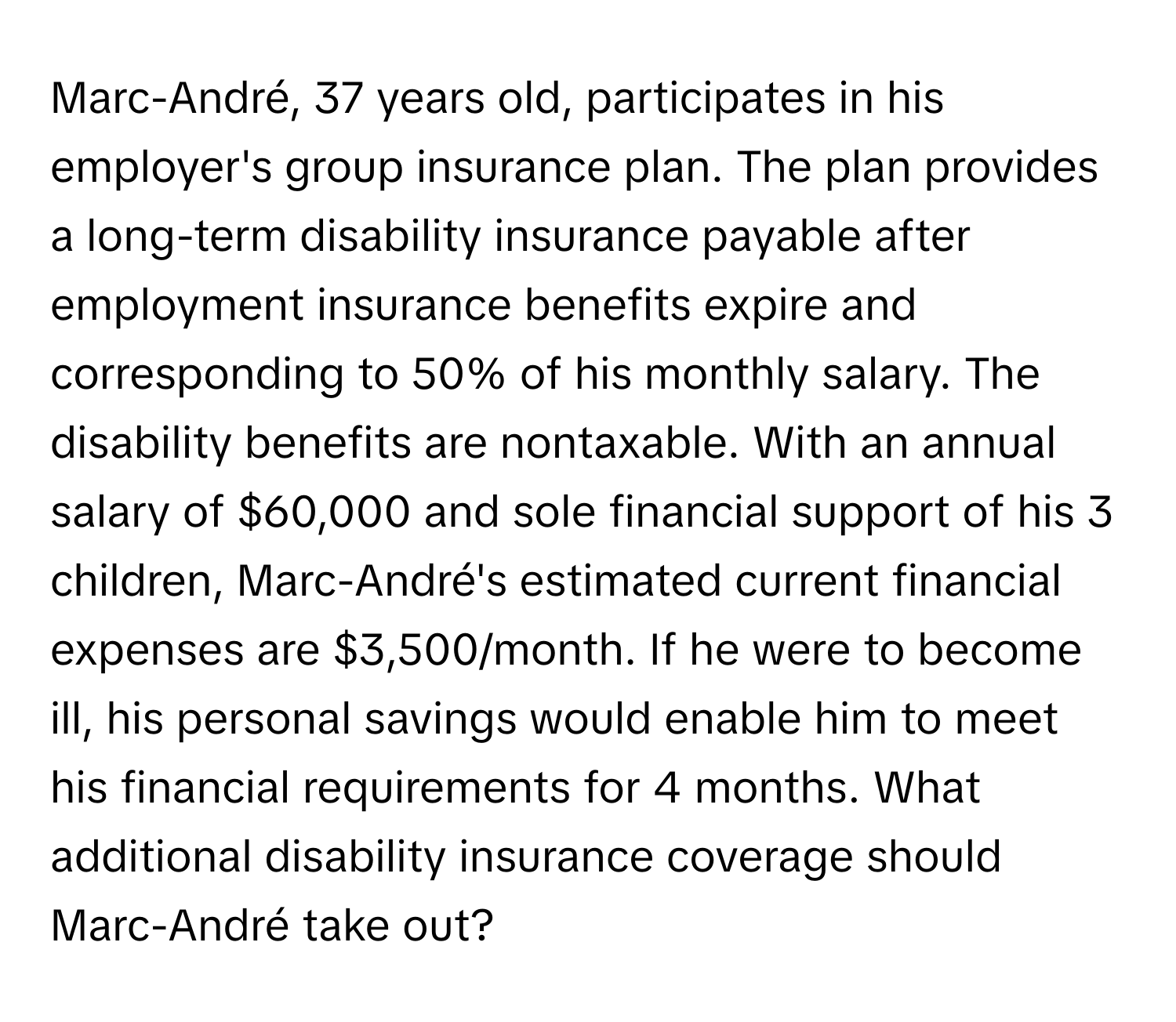 Marc-André, 37 years old, participates in his employer's group insurance plan. The plan provides a long-term disability insurance payable after employment insurance benefits expire and corresponding to 50% of his monthly salary.  The disability benefits are nontaxable. With an annual salary of $60,000 and sole financial support of his 3 children, Marc-André's estimated current financial expenses are $3,500/month. If he were to become ill, his personal savings would enable him to meet his financial requirements for 4 months. What additional disability insurance coverage should Marc-André take out?