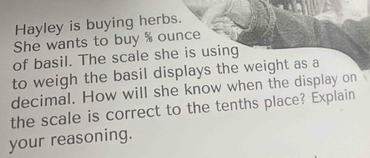 Hayley is buying herbs. 
She wants to buy % ounce
of basil. The scale she is using 
to weigh the basil displays the weight as a 
decimal. How will she know when the display on 
the scale is correct to the tenths place? Explain 
your reasoning.