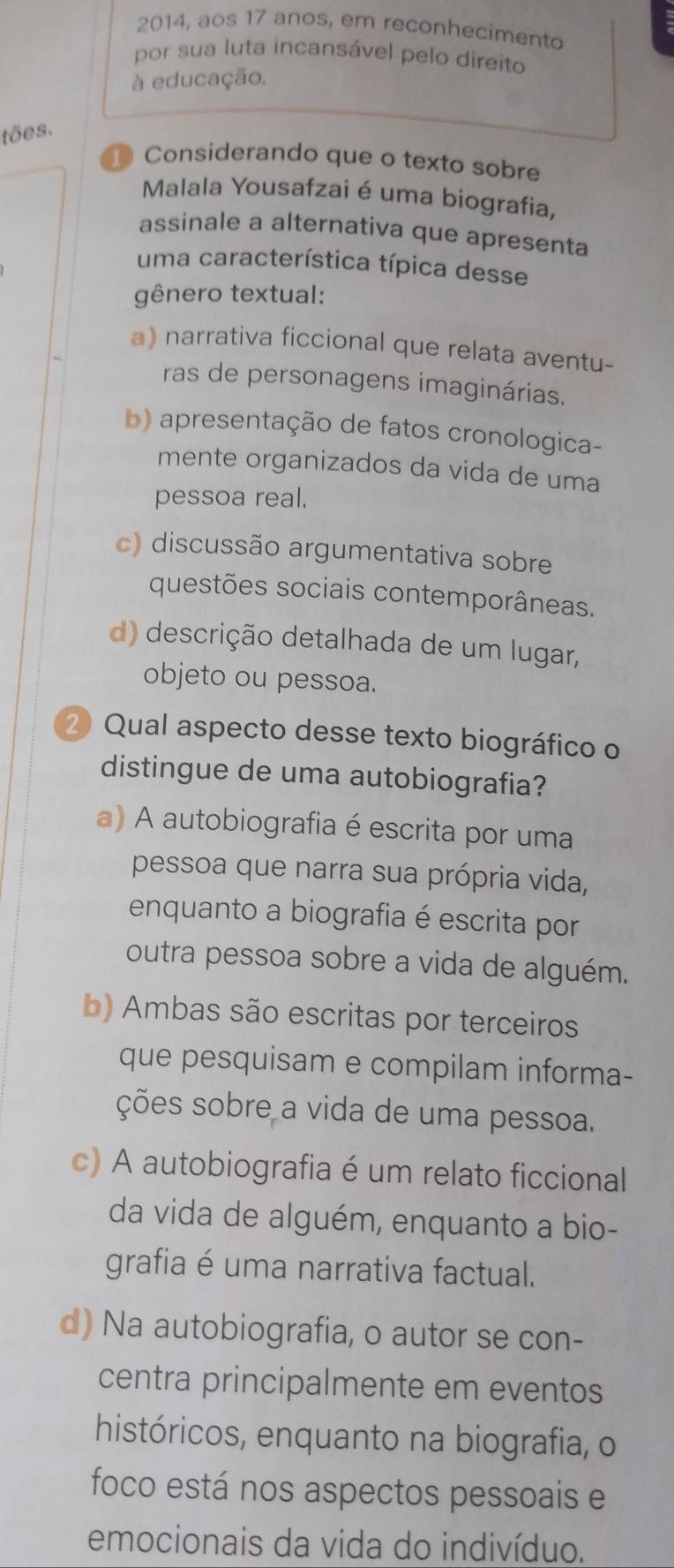 2014, aos 17 anos, em reconhecimento
por sua luta incansável pelo direito
à educação.
tões.
⑩ Considerando que o texto sobre
Malala Yousafzai é uma biografia,
assinale a alternativa que apresenta
uma característica típica desse
gênero textual:
a) narrativa ficcional que relata aventu-
ras de personagens imaginárias.
b) apresentação de fatos cronologica-
mente organizados da vida de uma
pessoa real.
c) discussão argumentativa sobre
questões sociais contemporâneas.
d) descrição detalhada de um lugar,
objeto ou pessoa.
2 Qual aspecto desse texto biográfico o
distingue de uma autobiografia?
a) A autobiografia é escrita por uma
pessoa que narra sua própria vida,
enquanto a biografia é escrita por
outra pessoa sobre a vida de alguém.
b) Ambas são escritas por terceiros
que pesquisam e compilam informa-
ções sobre a vida de uma pessoa.
c) A autobiografia é um relato ficcional
da vida de alguém, enquanto a bio-
grafia é uma narrativa factual.
d) Na autobiografia, o autor se con-
centra principalmente em eventos
históricos, enquanto na biografia, o
foco está nos aspectos pessoais e
emocionais da vida do indivíduo.