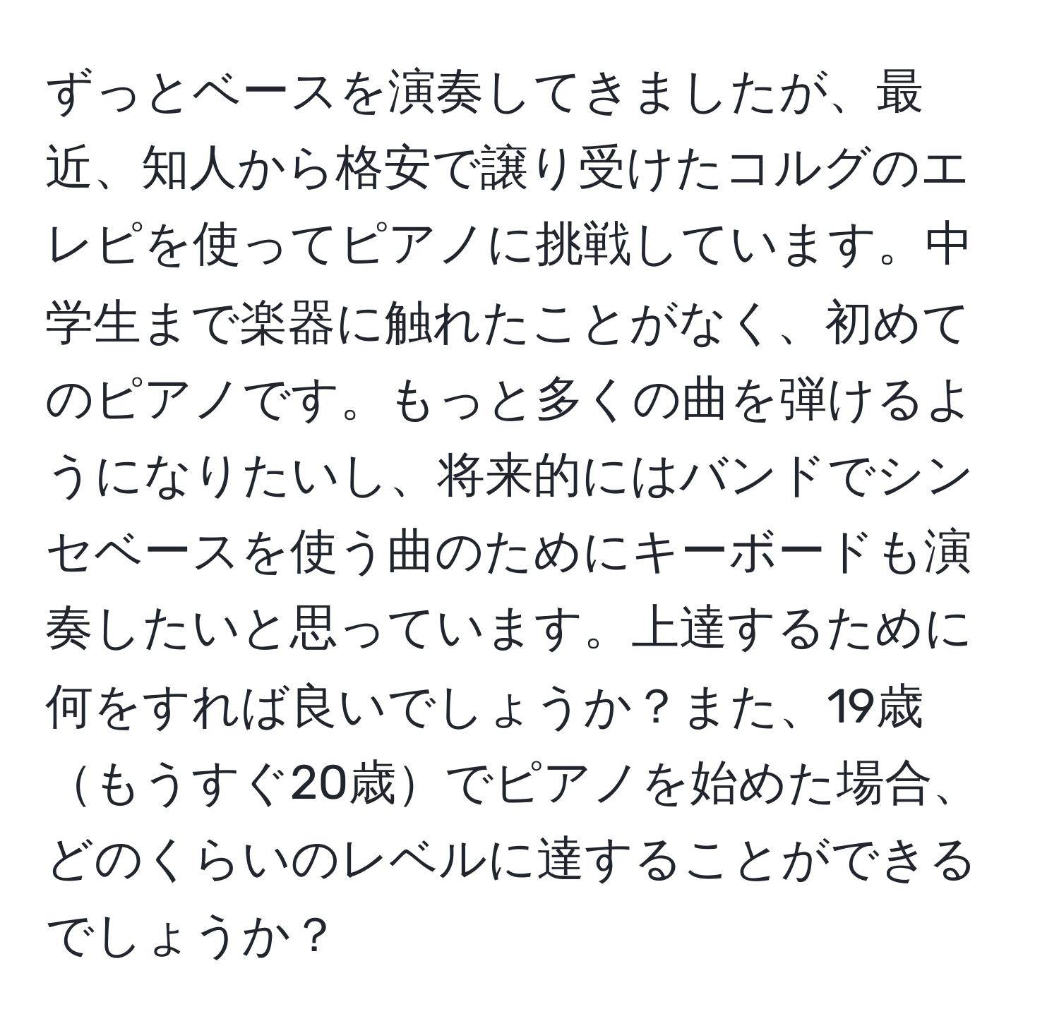 ずっとベースを演奏してきましたが、最近、知人から格安で譲り受けたコルグのエレピを使ってピアノに挑戦しています。中学生まで楽器に触れたことがなく、初めてのピアノです。もっと多くの曲を弾けるようになりたいし、将来的にはバンドでシンセベースを使う曲のためにキーボードも演奏したいと思っています。上達するために何をすれば良いでしょうか？また、19歳もうすぐ20歳でピアノを始めた場合、どのくらいのレベルに達することができるでしょうか？