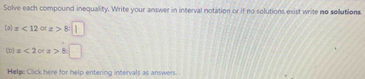 Solve each compound inequality. Write your answer in interval notation or if no solutions exist write no solutions. 
(a) x<12</tex> or x>8
(b) x<2</tex> or x> ^circ  R 
Help: Click here for help entering intervals as answers.