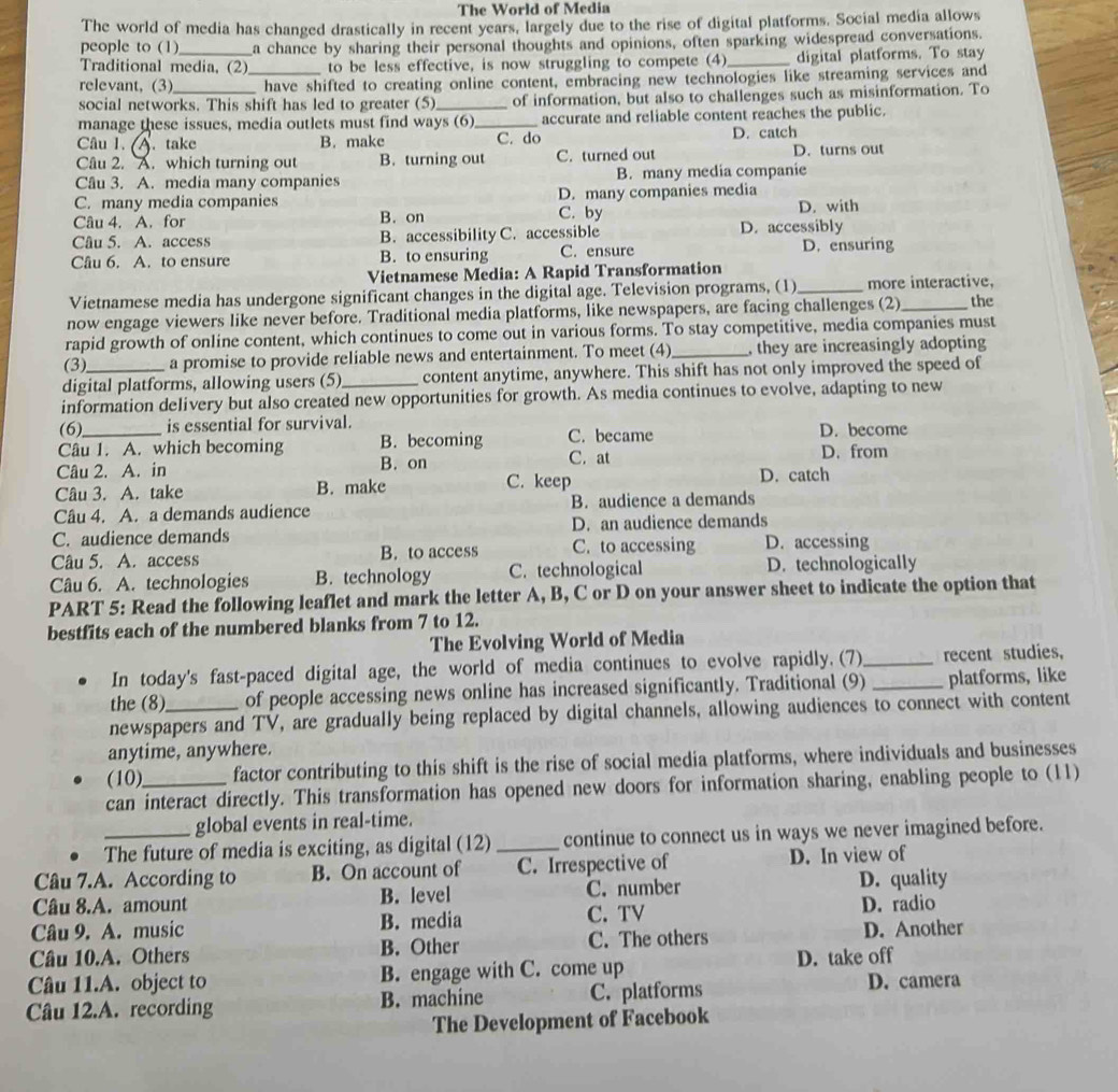 The World of Media
The world of media has changed drastically in recent years, largely due to the rise of digital platforms. Social media allows
people to (1) a chance by sharing their personal thoughts and opinions, often sparking widespread conversations.
Traditional media, (2) to be less effective, is now struggling to compete (4)_ digital platforms. To stay
relevant, (3) _ have shifted to creating online content, embracing new technologies like streaming services and
social networks. This shift has led to greater (5) of information, but also to challenges such as misinformation. To
manage these issues, media outlets must find ways (6)_ accurate and reliable content reaches the public.
Câu 1.. take B. make C. do D. catch
Câu 2. A. which turning out B. turning out C. turned out D. turns out
Câu 3. A. media many companies B. many media companie
C. many media companies D. many companies media
Câu 4. A. for B. on C. by D. with
Câu 5. A. access B. accessibility C. accessible D. accessibly
Câu 6. A. to ensure B. to ensuring C. ensure D. ensuring
Vietnamese Media: A Rapid Transformation
Vietnamese media has undergone significant changes in the digital age. Television programs, (1)_ more interactive,
now engage viewers like never before. Traditional media platforms, like newspapers, are facing challenges (2)_ the
rapid growth of online content, which continues to come out in various forms. To stay competitive, media companies must
(3) a promise to provide reliable news and entertainment. To meet (4)_ , they are increasingly adopting
digital platforms, allowing users (5)_ content anytime, anywhere. This shift has not only improved the speed of
information delivery but also created new opportunities for growth. As media continues to evolve, adapting to new
(6) is essential for survival. D. become
Câu 1. A. which becoming B. becoming C. became
C. at
Câu 2. A. in B. on D. from
Câu 3. A. take B. make C. keep D. catch
Câu 4. A. a demands audience B. audience a demands
C. audience demands D. an audience demands
Câu 5. A. access B. to access C. to accessing D. accessing
Câu 6. A. technologies B. technology C. technological D. technologically
PART 5: Read the following leaflet and mark the letter A, B, C or D on your answer sheet to indicate the option that
bestfits each of the numbered blanks from 7 to 12.
The Evolving World of Media
In today's fast-paced digital age, the world of media continues to evolve rapidly. (7)_ recent studies,
the (8) of people accessing news online has increased significantly. Traditional (9) _platforms, like
newspapers and TV, are gradually being replaced by digital channels, allowing audiences to connect with content
anytime, anywhere.
(10) factor contributing to this shift is the rise of social media platforms, where individuals and businesses
can interact directly. This transformation has opened new doors for information sharing, enabling people to (11)
global events in real-time.
The future of media is exciting, as digital (12) _continue to connect us in ways we never imagined before.
Câu 7.A. According to B. On account of C. Irrespective of D. In view of
Câu 8.A. amount B. level C. number D. quality
Câu 9. A. music B. media C. TV D. radio
Câu 10.A. Others B. Other C. The others D. Another
Câu 11.A. object to B. engage with C. come up D. take off
Câu 12.A. recording B. machine C. platforms
D. camera
The Development of Facebook