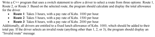 Write a C++ program that uses a switch statement to allow a driver to select a route from three options: Route 1, 
Route 2, or Route 3. Based on the selected route, the program should calculate and display the total allowance 
for the driver. 
Route 1: Takes 3 hours, with a pay rate of Kshs. 1000 per hour. 
Route 2: Takes 5 hours, with a pay rate of Kshs. 1500 per hour. 
Route 3: Takes 8 hours, with a pay rate of Kshs. 2000 per hour. 
Additionally, all drivers are entitled to a fixed lunch allowance of Kshs. 1000, which should be added to their 
total pay. If the driver selects an invalid route (anything other than 1, 2, or 3), the program should display an 
"Invalid route" message