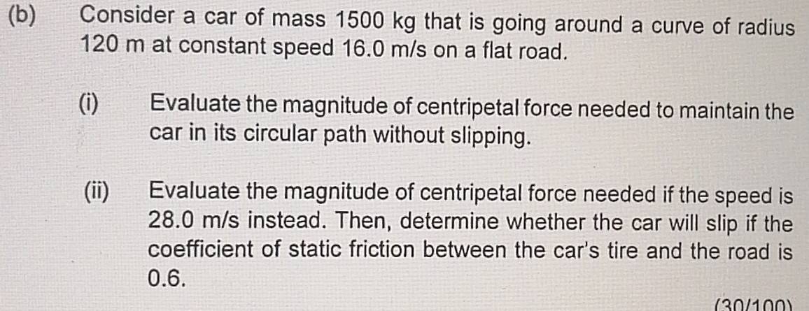 Consider a car of mass 1500 kg that is going around a curve of radius
120 m at constant speed 16.0 m/s on a flat road. 
(i) Evaluate the magnitude of centripetal force needed to maintain the 
car in its circular path without slipping. 
(ii) Evaluate the magnitude of centripetal force needed if the speed is
28.0 m/s instead. Then, determine whether the car will slip if the 
coefficient of static friction between the car's tire and the road is
0.6. 
3 0/100