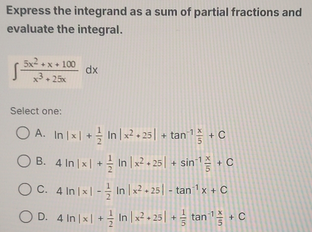 Express the integrand as a sum of partial fractions and
evaluate the integral.
∈t  (5x^2+x+100)/x^3+25x dx
Select one:
A. ln |x|+ 1/2 ln |x^2+25|+tan^(-1) x/5 +C
B. 4ln |x|+ 1/2 ln |x^2+25|+sin^(-1) x/5 +C
C. 4ln |x|- 1/2 ln |x^2+25|-tan^(-1)x+C
D. 4ln |x|+ 1/2 ln |x^2+25|+ 1/5 tan^(-1) x/5 +C