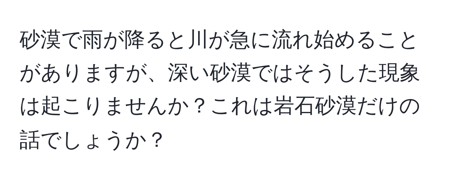 砂漠で雨が降ると川が急に流れ始めることがありますが、深い砂漠ではそうした現象は起こりませんか？これは岩石砂漠だけの話でしょうか？