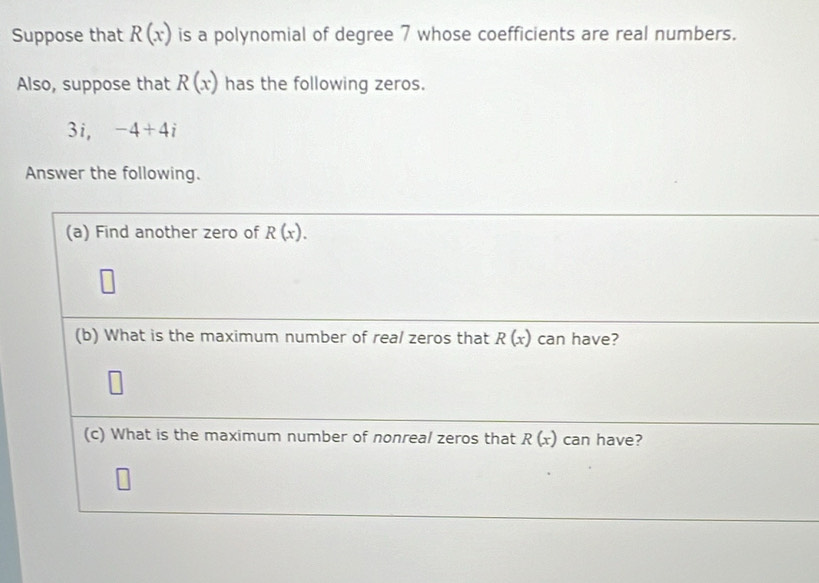 Suppose that R(x) is a polynomial of degree 7 whose coefficients are real numbers. 
Also, suppose that R(x) has the following zeros. 
3i, -4+4i
Answer the following. 
(a) Find another zero of R(x). 
(b) What is the maximum number of real zeros that R(x) can have? 
(c) What is the maximum number of nonreal zeros that R(x) can have?