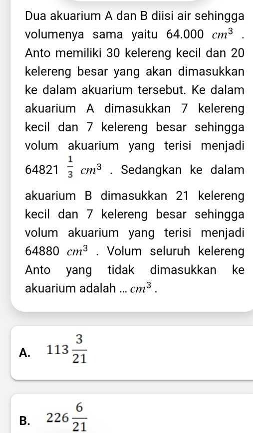 Dua akuarium A dan B diisi air sehingga
volumenya sama yaitu 64.000cm^3. 
Anto memiliki 30 kelereng kecil dan 20
kelereng besar yang akan dimasukkan 
ke dalam akuarium tersebut. Ke dalam
akuarium A dimasukkan 7 kelereng
kecil dan 7 kelereng besar sehingga
volum akuarium yang terisi menjadi
64821 1/3 cm^3. Sedangkan ke dalam
akuarium B dimasukkan 21 kelereng
kecil dan 7 kelereng besar sehingga
volum akuarium yang terisi menjadi
64880cm^3. Volum seluruh keleren
Anto yang tidak dimasukkan ke
akuarium adalah ... cm^3.
A. 113 3/21 
B. 226 6/21 