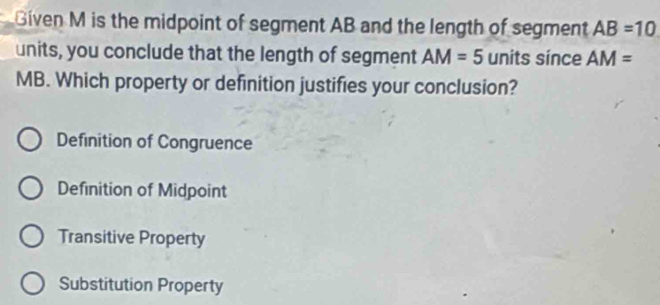 Given M is the midpoint of segment AB and the length of segment AB=10
units, you conclude that the length of segment AM=5 units since AM=
MB. Which property or definition justifies your conclusion?
Definition of Congruence
Definition of Midpoint
Transitive Property
Substitution Property