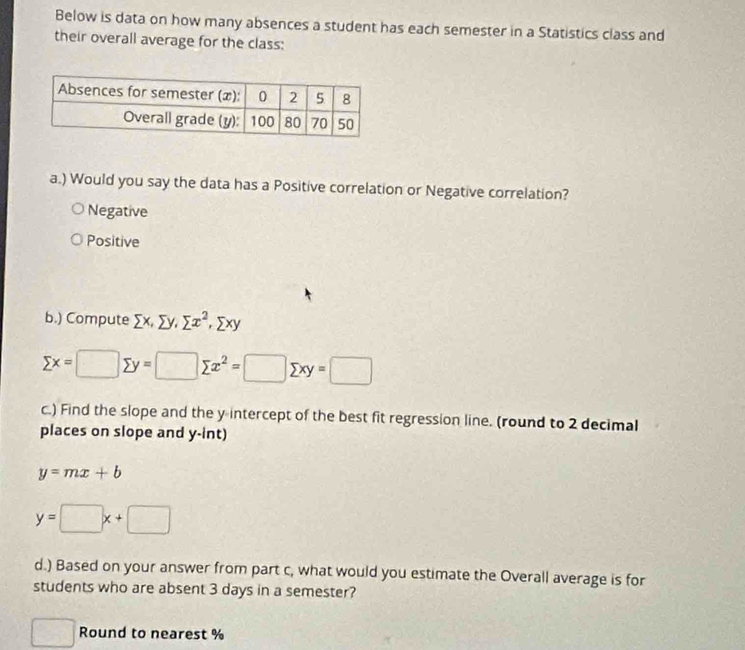 Below is data on how many absences a student has each semester in a Statistics class and
their overall average for the class:
a.) Would you say the data has a Positive correlation or Negative correlation?
Negative
Positive
b.) Compute sumlimits x, sumlimits y, sumlimits x^2, sumlimits xy
sumlimits x=□ sumlimits y=□ sumlimits x^2=□ sumlimits xy=□
c.) Find the slope and the y intercept of the best fit regression line. (round to 2 decimal
places on slope and y -int)
y=mx+b
y=□ x+□
d.) Based on your answer from part c, what would you estimate the Overall average is for
students who are absent 3 days in a semester?
Round to nearest %