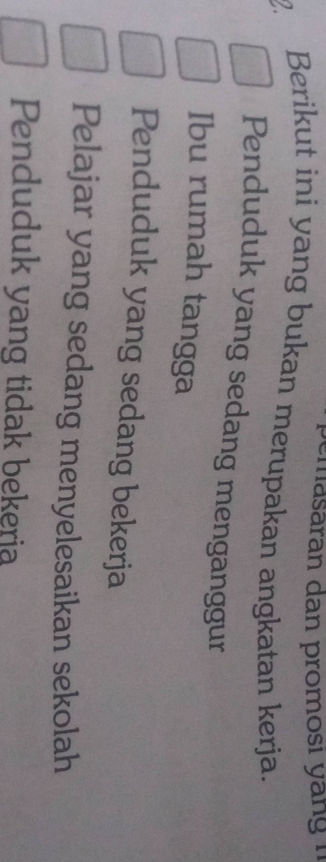 Berikut ini yang bukan merupakan angkatan kerja.
Penduduk yang sedang menganggur
Ibu rumah tangga
Penduduk yang sedang bekerja
Pelajar yang sedang menyelesaikan sekolah
Penduduk yang tidak bekeria