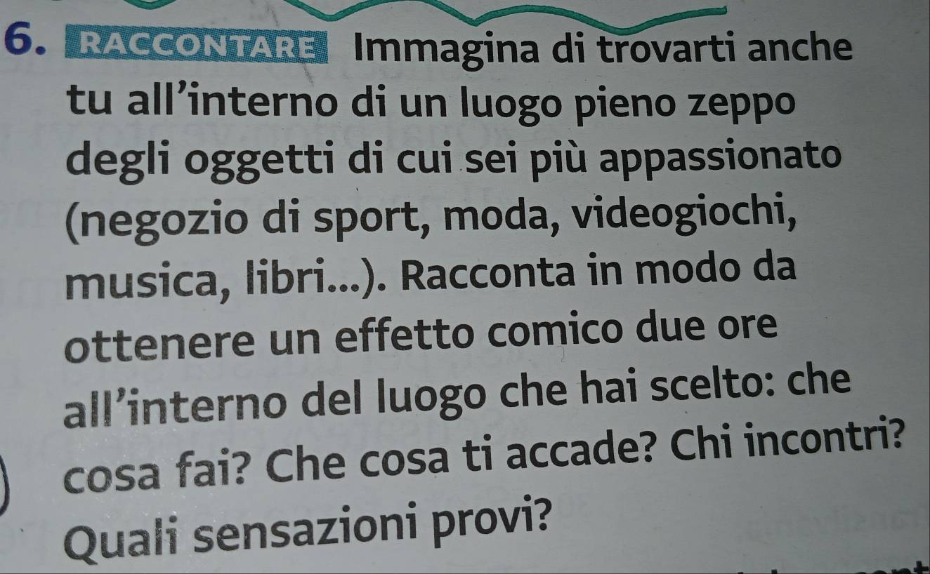 RACCONTARE Immagina di trovarti anche 
tu all’interno di un luogo pieno zeppo 
degli oggetti di cui sei più appassionato 
(negozio di sport, moda, videogiochi, 
musica, libri...). Racconta in modo da 
ottenere un effetto comico due ore 
all’interno del luogo che hai scelto: che 
cosa fai? Che cosa ti accade? Chi incontri? 
Quali sensazioni provi?