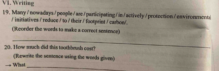 Writing 
19. Many / nowadays / people/ are/participating /in/actively/ protection/environmenta 
/ initiatives / reduce / to / their / footprint / carbon/. 
(Reorder the words to make a correct sentence) 
_ 
20. How much did this toothbrush cost? 
(Rewrite the sentence using the words given) 
What 
_