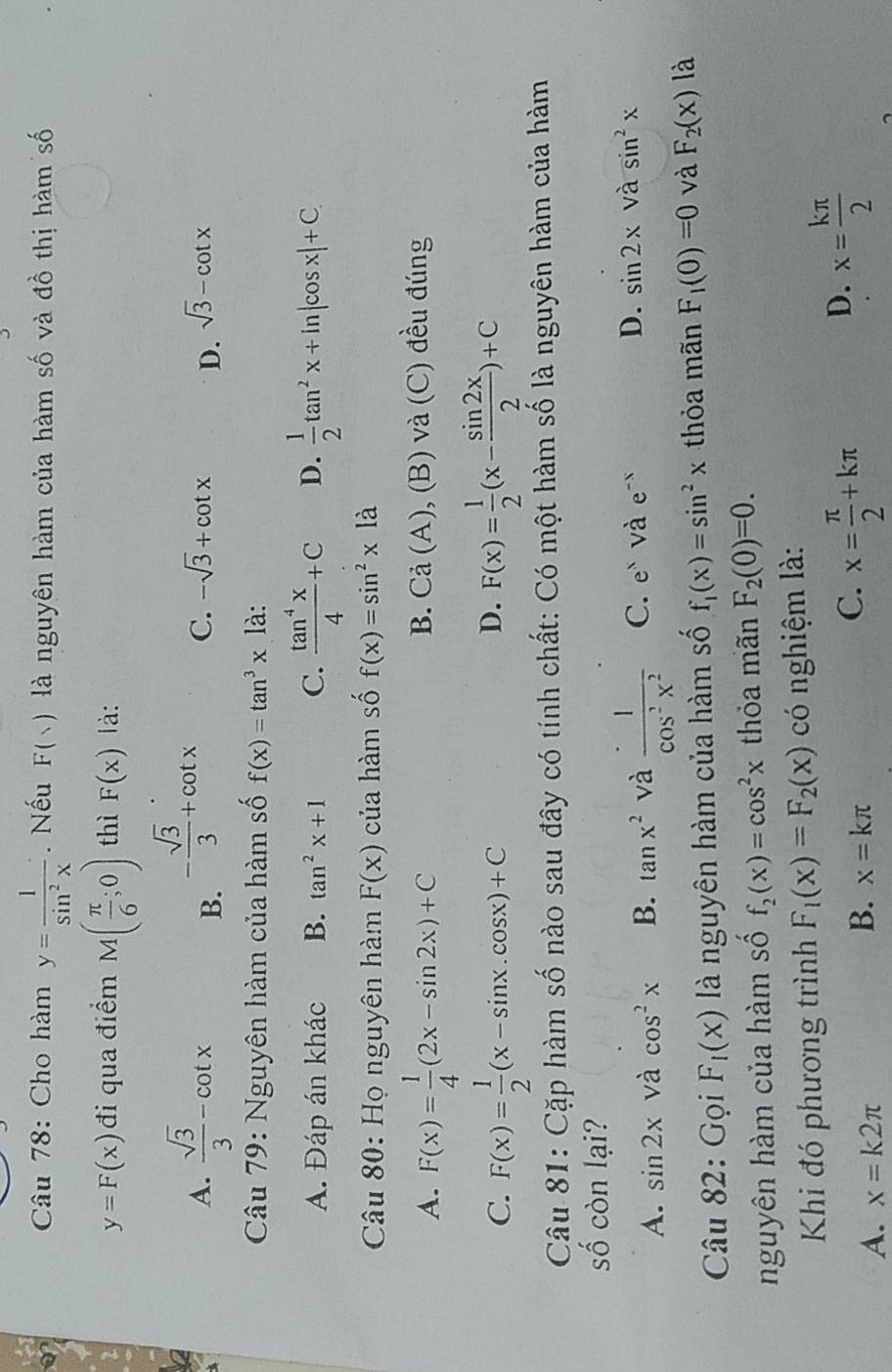 Cho hàm y= 1/sin^2x . Nếu F(vee ) là nguyên hàm của hàm số và đồ thị hàm số
y=F(x) đi qua điểm M( π /6 ;0) thì F(x) là:
A.  sqrt(3)/3 -cot x
B. - sqrt(3)/3 +cot x
C. -sqrt(3)+cot x D. sqrt(3)-cot x
Câu 79: Nguyên hàm của hàm số f(x)=tan^3x1a
A. Đáp án khác B. tan^2x+1 C.  tan^4x/4 +C D.  1/2 tan^2x+ln |cos x|+C
Câu 80: Họ nguyên hàm F(x) của hàm số f(x)=sin^2x1dot a
A. F(x)= 1/4 (2x-sin 2x)+C , (B) và (C) đều đúng
B. Ca(A)
C. F(x)= 1/2 (x-sin x.cos x)+C F(x)= 1/2 (x- sin 2x/2 )+C
D.
Câu 81: Cặp hàm số nào sau đây có tính chất: Có một hàm số là nguyên hàm của hàm
số còn lại?
A. sin 2x và cos^2x B. tan x^2 và  · 1/cos^2x^2  C. e^x và e^(-x) D. sin 2x và sin^2x
Câu 82: Gọi F_1(x) là nguyên hàm của hàm số f_1(x)=sin^2x thỏa mãn F_1(0)=0 và F_2(x) là
nguyên hàm của hàm số f_2(x)=cos^2x thỏa mãn F_2(0)=0.
Khi đó phương trình F_1(x)=F_2(x) có nghiệm là:
D. x= kπ /2 
A. x=k2π
B. x=kπ
C. x= π /2 +kπ