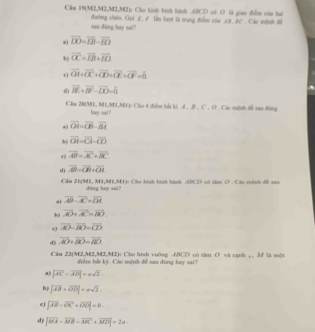 Câu 19(M2,M2,M2,M 12) 0: Cho hình bình hành ABCD có O là giao điểm của hai
đường chéo. Gọi E, F lần lượt là trung điểm của AB, BC . Các mệnh đề
sau đûng hay sai?
a) overline DO=overline EB-overline EO.
b) overline OC=overline EB+overline EO.
e) vector OA+vector OC+vector OD+vector OE+vector OF=vector 0.
d) overline BE+overline BF-overline DO=vector 0.
Câu 20(M1, M1,M1,M1): Cho 4 điểm bắt ki A , B , C , O . Các mệnh đề sau đũng
hay sai?
a) vector OA=vector OB-vector BA.
b) vector OA=vector CA-vector CO.
c) vector AB=vector AC+vector BC.
d) vector AB=vector OB+vector OA.
Câu 21(M1, M1,M1,M1): Cho hình bình hành ABCD có tâm O . Các mệnh đề sau
dúng hay sai?
a) vector AB-vector AC=vector DA.
b) overline AO+overline AC=overline BO.
c) vector AO-vector BO=vector CD.
d) vector AO+vector BO=vector BD.
Câu 2 2(M2,M2,M2,M2,M2 0: Cho hình vuông ABCD có tâm O và cạnh , M là một
điểm bất kỳ. Các mệnh đề sau đúng hay sai?
a) |overline AC-overline AD|=asqrt(2)·
b) |overline AB+overline OD|=asqrt(2).
c) |vector AB-vector OC+vector OD|=0.
d) |vector MA-vector MB-vector MC+vector MD|=2a·