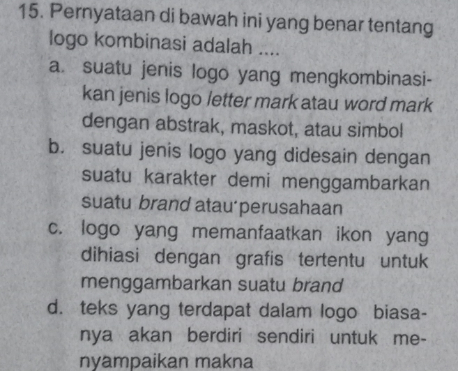 Pernyataan di bawah ini yang benar tentang
logo kombinasi adalah ....
a. suatu jenis logo yang mengkombinasi-
kan jenis logo letter mark atau word mark
dengan abstrak, maskot, atau simbol
b. suatu jenis logo yang didesain dengan
suatu karakter demi menggambarkan
suatu brand atau perusahaan
c. logo yang memanfaatkan ikon yang
dihiasi dengan grafis tertentu untuk
menggambarkan suatu brand
d. teks yang terdapat dalam logo biasa-
nya akan berdiri sendiri untuk me-
nyampaikan makna