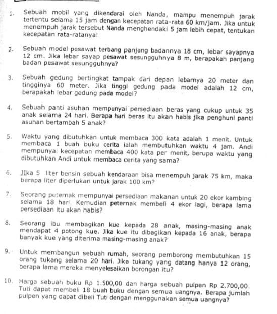 Sebuah mobil yang dikendarai oleh Nanda, mampu menempuh jarak
tertentu selama 15 jam dengan kecepatan rata-rata 60 km/jam. Jika untuk
menempuh jarak tersebut Nanda menghendaki 5 jam lebih cepat, tentukan
kecepatan rata-ratanya!
2. Sebuah model pesawat terbang panjang badannya 18 cm, lebar sayapnya
12 cm. Jika lebar sayap pesawat sesungguhnya 8 m, berapakah panjang
badan pesawat sesungguhnya?
3. Sebuah gedung bertingkat tampak dari depan lebarnya 20 meter dan
tingginya 60 meter. Jika tinggi gedung pada model adalah 12 cm,
berapakah lebar gedung pada model?
4. Sebuah panti asuhan mempunyai persediaan beras yang cukup untuk 35
anak selama 24 hari. Berapa hari beras itu akan habis jika penghuni panti
asuhan bertambah 5 anak?
5. Waktu yang dibutuhkan untuk membaca 300 kata adalah 1 menit. Untuk
membaca 1 buah buku cerita ialah membutuhkan waktu 4 jam. Andi
mempunyai kecepatan membaca 400 kata per menit, berupa waktu yang
dibutuhkan Andi untuk membaca cerita yang sama?
6. JIka 5 liter bensin sebuah kendaraan bisa menempuh jarak 75 km, maka
berapa liter diperlukan untuk jarak 100 km?
7. Seorang peternak mempunyai persediaan makanan untuk 20 ekor kambing
selama 18 hari. Kerudian peternak membeľi 4 ekor lagi, berapa lama
persediaan itu akan habis?
8. Seorang ibu membagikan kue kepada 28 anak, masing-masing anak
mendapat 4 potong kue. Jika kue itu dibagikan kepada 16 anak, berapa
banyak kue yang diterima masing-masing anak?
9. Untuk membangun sebuah rumah, seorang pemborong membutuhkan 15
orang tukang selama 20 hari. Jika tukang yang datang hanya 12 orang,
berapa lama mereka menyelesaikan borongan itu?
10. Harga sebuah buku Rp 1.500,00 dan harga sebuah pulpen Rp 2.700,00.
Tuti dapat membeli 18 buah buku dengan semua uangnya. Berapa jumlah
pulpen yang dapat dibeli Tuti dengan menggunakan semua uangnya?