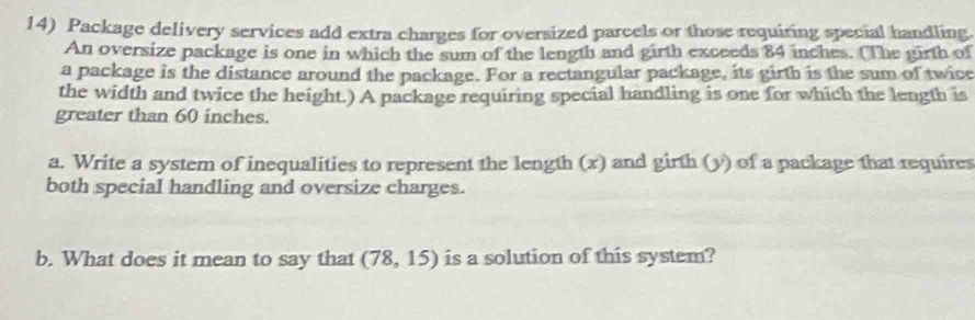 Package delivery services add extra charges for oversized parcels or those requiring special handling. 
An oversize package is one in which the sum of the length and girth exceeds 84 inches. (The girth of 
a package is the distance around the package. For a rectangular package, its girth is the sum of twice 
the width and twice the height.) A package requiring special handling is one for which the length is 
greater than 60 inches. 
a. Write a system of inequalities to represent the length (x) and girth (y) of a package that requires 
both special handling and oversize charges. 
b. What does it mean to say that (78,15) is a solution of this system?