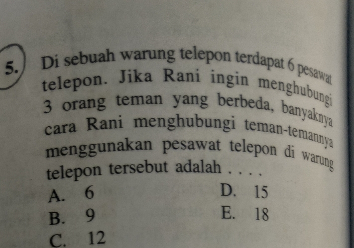 5.) Di sebuah warung telepon terdapat 6 pesawat
telepon. Jika Rani ingin menghubungi
3 orang teman yang berbeda, banyaknya
cara Rani menghubungi teman-temannya
menggunakan pesawat telepon di warung 
telepon tersebut adalah . . . .
A. 6 D. 15
B. 9 E. 18
C. 12