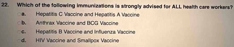 Which of the following immunizations is strongly advised for ALL health care workers?
a. Hepatitis C Vaccine and Hepatitis A Vaccine
b. Anthrax Vaccine and BCG Vaccine
c. Hepatitis B Vaccine and Influenza Vaccine
d. HIV Vaccine and Smallpox Vaccine