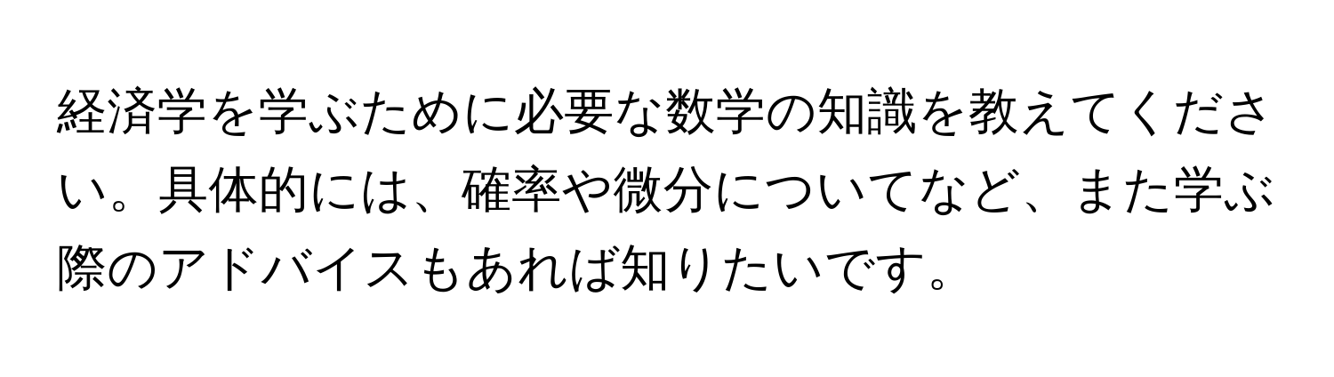 経済学を学ぶために必要な数学の知識を教えてください。具体的には、確率や微分についてなど、また学ぶ際のアドバイスもあれば知りたいです。