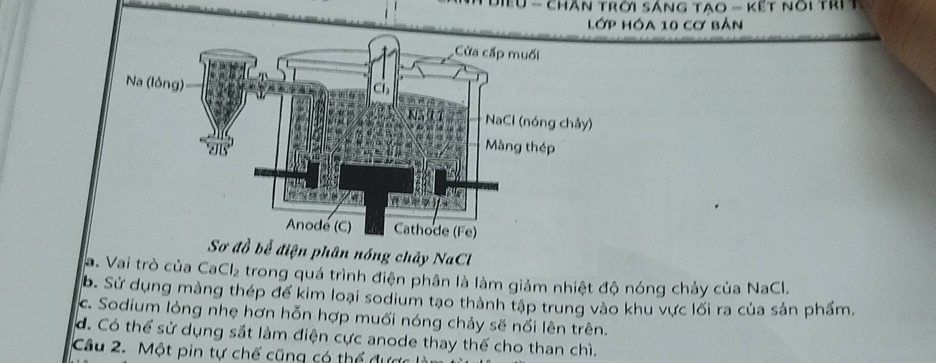 Điểu - chân trời sáng tao - Kết nói trị 1
lớp Hóa 10 cơ bản
Sơ đồ bể điện phân nóng chảy NaCl
a. Vai trò của CaCl_2 trong quá trình điện phân là làm giảm nhiệt độ nóng chảy của NaCl.
B. Sử dụng màng thép để kim loại sodium tạo thành tập trung vào khu vực lối ra của sản phẩm.
c. Sodium lỏng nhẹ hơn hỗn hợp muối nóng chảy sẽ nổi lên trên.
d. Có thể sử dụng sắt làm điện cực anode thay thế cho than chì.
Câu 2. Một pin tự chế cũng có thể được