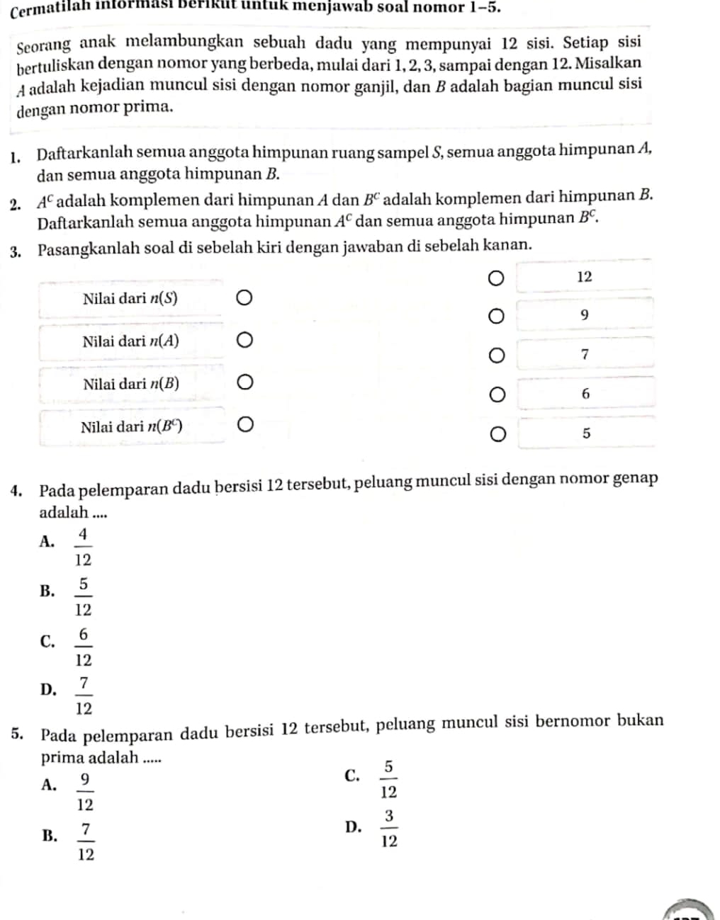 Cermatilah informasi berikut untuk menjawab soal nomor 1-5.
Seorang anak melambungkan sebuah dadu yang mempunyai 12 sisi. Setiap sisi
bertuliskan dengan nomor yang berbeda, mulai dari 1, 2, 3, sampai dengan 12. Misalkan
A adalah kejadian muncul sisi dengan nomor ganjil, dan B adalah bagian muncul sisi
dengan nomor prima.
1. Daftarkanlah semua anggota himpunan ruang sampel S, semua anggota himpunan A,
dan semua anggota himpunan B.
2. A^C *adalah komplemen dari himpunan A dan B^C adalah komplemen dari himpunan B.
Daftarkanlah semua anggota himpunan A^c dan semua anggota himpunan B^c. 
3. Pasangkanlah soal di sebelah kiri dengan jawaban di sebelah kanan.
12
Nilai dari n(S)
9
Nilai dari n(A)
7
Nilai dari n(B)
6
Nilai dari n(B^C)
5
4. Pada pelemparan dadu bersisi 12 tersebut, peluang muncul sisi dengan nomor genap
adalah ....
A.  4/12 
B.  5/12 
C.  6/12 
D.  7/12 
5. Pada pelemparan dadu bersisi 12 tersebut, peluang muncul sisi bernomor bukan
prima adalah .....
A.  9/12 
C.  5/12 
B.  7/12 
D.  3/12 