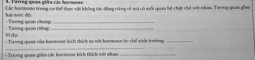 Tương quan giữa các hormone 
Các hormone trong cơ thể thực vật không tác động riêng rẽ mà có mối quan hệ chặt chẽ với nhau. Tương quan gồm 
hai mức độ: 
- Tương quan chung:_ 
- Tương quan riêng:_ 
Ví dụ: 
- Tương quan của hormone kích thích so với hormone ức chế sinh trưởng:_ 
_ 
- Tương quan giữa các hormone kích thích với nhau:_