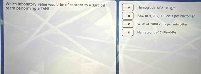 Which laboratory value would be of concern to a surgical
team performing a TAH? A Hemoglobin of 8-10 g/dL
B RBC of 5,000,000 cells per microliter
c WBC of 7000 cells per microliter
D Hematocrit of 34% -44°