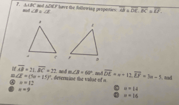 △ ABC and △ DEF have the following properties: overline AB≌ overline DE, overline BC≌ overline EF. 
and ∠ B≌ ∠ E. 

If overline AB=21. overline BC=22. and m∠ B=60°. and
m∠ E=(5n+15)^circ  determine the value of n overline DE=n+12, overline EF=3n-5 , and
④ n=12
③ n=9
C n=14
n=16