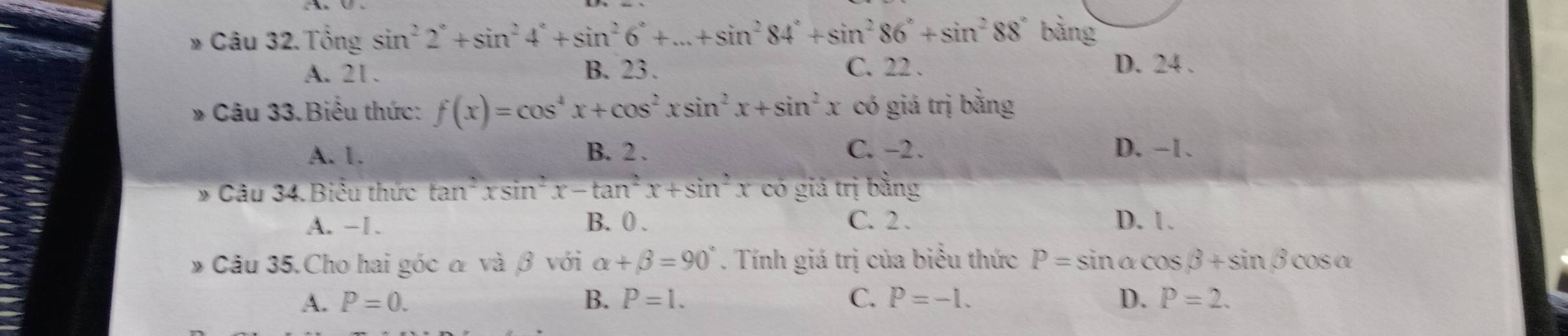 Câu 32.Tổng sin^22°+sin^24°+sin^26°+...+sin^284°+sin^286°+sin^288° bảng
A. 21. B. 23. C. 22. D. 24.
Câu 33.Biểu thức: f(x)=cos^4x+cos^2xsin^2x+sin^2x có giá trị bằng
A. 1. B. 2. C. -2. D. -1.
* Câu 34. Biểu thức tan^2xsin^2x-tan^2x+sin^2x có giá trị bằng
A. -1. B. 0. C. 2. D. 1.
* Câu 35.Cho hai góc α và β với alpha +beta =90°. Tính giá trị của biểu thức P=sin alpha cos beta +sin beta cos alpha
A. P=0. B. P=1. C. P=-1. D. P=2.