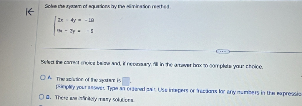 Solve the system of equations by the elimination method.
beginarrayl 2x-4y=-18 9x-3y=-6endarray.
Select the correct choice below and, if necessary, fill in the answer box to complete your choice.
A. The solution of the system is □. 
(Simplify your answer. Type an ordered pair. Use integers or fractions for any numbers in the expressio
B. There are infinitely many solutions.