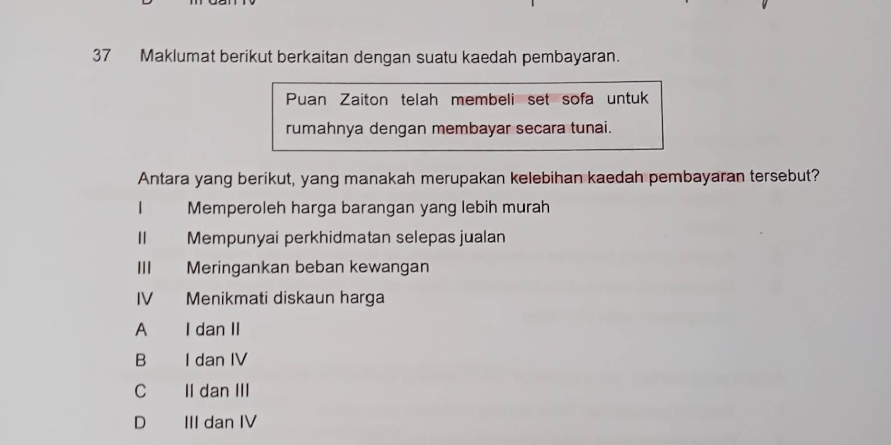 Maklumat berikut berkaitan dengan suatu kaedah pembayaran.
Puan Zaiton telah membeli set sofa untuk
rumahnya dengan membayar secara tunai.
Antara yang berikut, yang manakah merupakan kelebihan kaedah pembayaran tersebut?
1 Memperoleh harga barangan yang lebih murah
Mempunyai perkhidmatan selepas jualan
I Meringankan beban kewangan
IV Menikmati diskaun harga
A I dan II
B I dan IV
C II dan III
D III dan IV