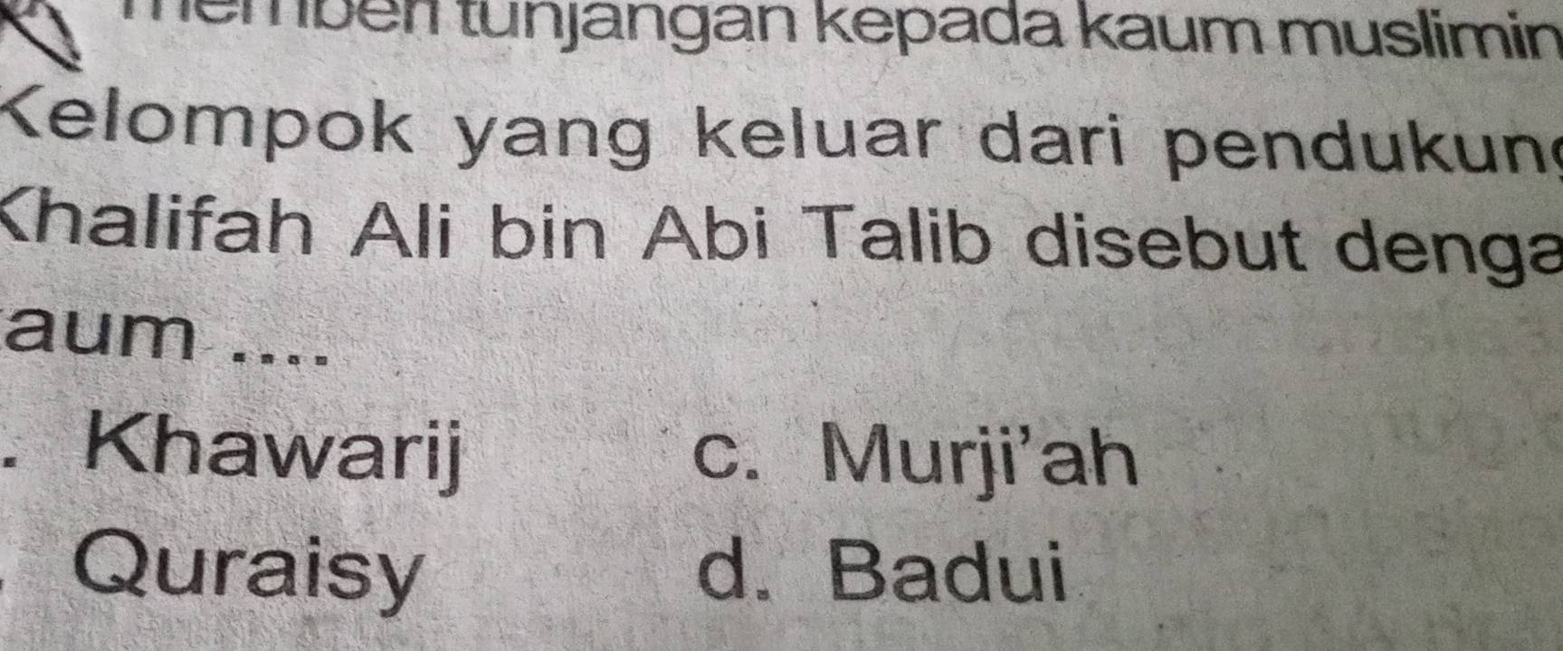 Tembén tunjangan kepada kaum muslimin
Kelompok yang keluar dari pendukun
Khalifah Ali bin Abi Talib disebut denga
aum ....
. Khawarij c. Murji'ah
Quraisy d. Badui