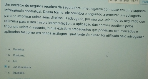 Ocult
Um corretor de seguros recebeu da seguradora uma negativa com base em uma suposta
infringência contratual. Dessa forma, ele orientou o segurado a procurar um advogado
para se informar sobre seus direitos. O advogado, por sua vez, informou ao segurado que
utilizaria para o seu caso a interpretação e a aplicação das normas jurídicas pelos
tribunais sobre o assunto, já que existiam precedentes que poderiam ser invocados e
aplicados tal como em casos análogos. Qual fonte do direito foi utilizada pelo advogado?
a. Doutrina.
b. Costume.
c. Lei.
d. Jurisprudência.
e. Equidade.