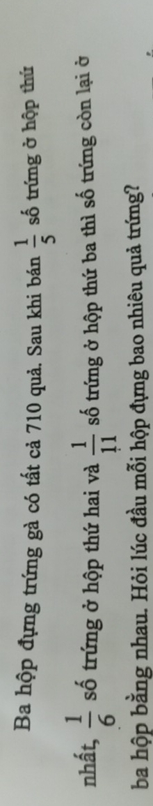 Ba hộp đựng trứng gà có tất cả 710 quả. Sau khi bán  1/5  số trứng ở hộp thứ 
nhất,  1/6  số trứng ở hộp thứ hai và  1/11  số trứng ở hộp thứ ba thì số trứng còn lại ở 
ba hộp bằng nhau. Hỏi lúc đầu mỗi hộp đựng bao nhiêu quả trứng?