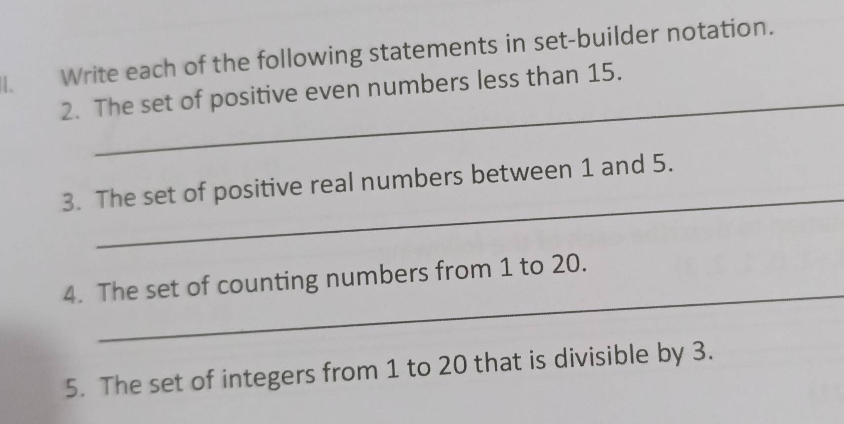 Write each of the following statements in set-builder notation. 
_ 
2. The set of positive even numbers less than 15. 
_ 
3. The set of positive real numbers between 1 and 5. 
_ 
4. The set of counting numbers from 1 to 20. 
5. The set of integers from 1 to 20 that is divisible by 3.