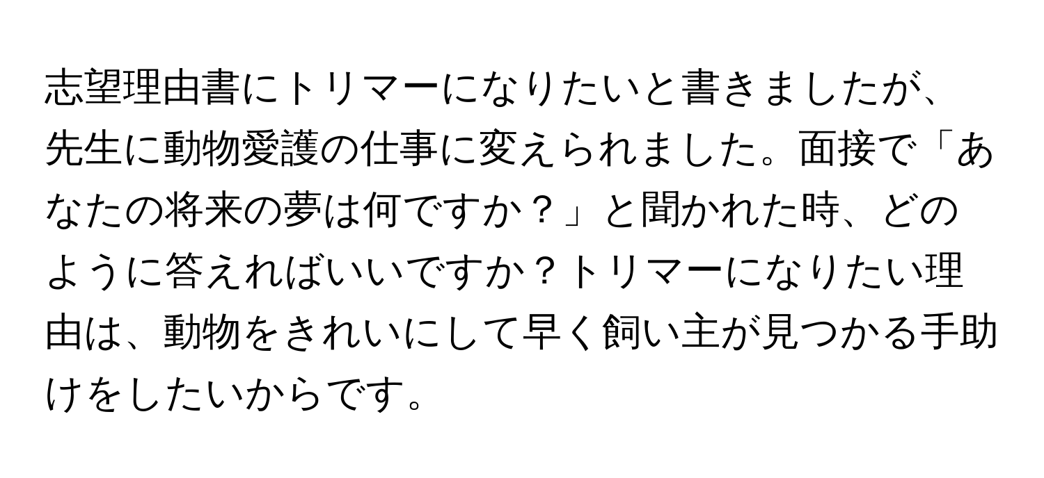 志望理由書にトリマーになりたいと書きましたが、先生に動物愛護の仕事に変えられました。面接で「あなたの将来の夢は何ですか？」と聞かれた時、どのように答えればいいですか？トリマーになりたい理由は、動物をきれいにして早く飼い主が見つかる手助けをしたいからです。