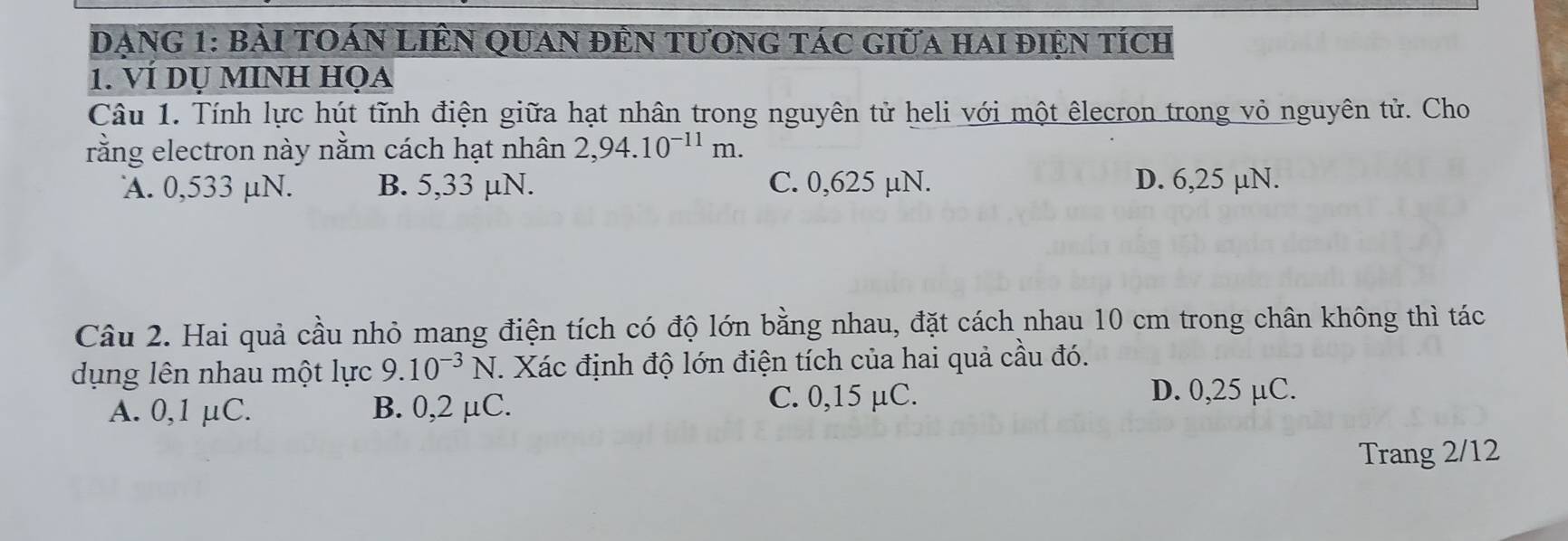 DAnG 1: bài tOán Liên quan đÊn tươnG tác giữa hai điện tích
1. VÍ dụ mINh họa
Câu 1. Tính lực hút tĩnh điện giữa hạt nhân trong nguyên tử heli với một êlecron trong vỏ nguyên tử. Cho
rằng electron này nằm cách hạt nhân 2,94.10^(-11)m.
A. 0,533 µN. B. 5,33 μN. C. 0,625 µN. D. 6,25 µN.
Câu 2. Hai quả cầu nhỏ mang điện tích có độ lớn bằng nhau, đặt cách nhau 10 cm trong chân không thì tác
dụng lên nhau một lực 9.10^(-3)N T. Xác định độ lớn điện tích của hai quả cầu đó.
A. 0,1 μC. B. 0,2 μC.
C. 0,15 µC. D. 0,25 µC.
Trang 2/12